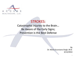 By
Dr. Maria Scunziano-Singh, M.D.
6/12/2014
1
STROKES:
Catastrophic injuries to the Brain…
Be Aware of the Early Signs;
Prevention is the Best Defense
 