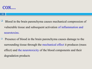 11
Con….
 Blood in the brain parenchyma causes mechanical compression of
vulnerable tissue and subsequent activation of inflammation and
neurotoxins.
 Presence of blood in the brain parenchyma causes damage to the
surrounding tissue through the mechanical effect it produces (mass
effect) and the neurotoxicity of the blood components and their
degradation products
 