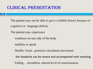 12
Clinical presentation
• The patient may not be able to give a reliable history because of
cognitive or language deficits
• The patient may experience
– weakness on one side of the body
– inability to speak
– Double vision ..posterior circulation movement
– the headache can be severe and accompanied with vomiting
– Falling …dysarthria, altered level of consciousness
 