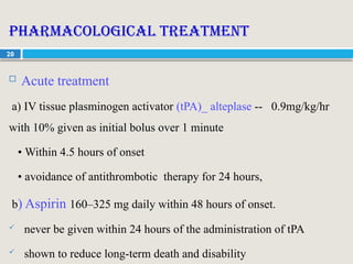 20
Pharmacological treatment
 Acute treatment
a) IV tissue plasminogen activator (tPA)_ alteplase -- 0.9mg/kg/hr
with 10% given as initial bolus over 1 minute
• Within 4.5 hours of onset
• avoidance of antithrombotic therapy for 24 hours,
b) Aspirin 160–325 mg daily within 48 hours of onset.
 never be given within 24 hours of the administration of tPA
 shown to reduce long-term death and disability
 