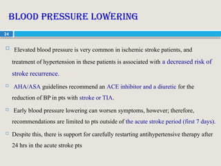24
Blood pressure lowering
 Elevated blood pressure is very common in ischemic stroke patients, and
treatment of hypertension in these patients is associated with a decreased risk of
stroke recurrence.
 AHA/ASA guidelines recommend an ACE inhibitor and a diuretic for the
reduction of BP in pts with stroke or TIA.
 Early blood pressure lowering can worsen symptoms, however; therefore,
recommendations are limited to pts outside of the acute stroke period (first 7 days).
 Despite this, there is support for carefully restarting antihypertensive therapy after
24 hrs in the acute stroke pts
 