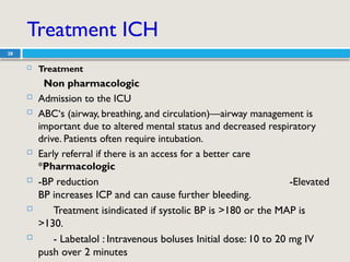 Treatment ICH
28
 Treatment
Non pharmacologic
 Admission to the ICU
 ABC‘s (airway, breathing, and circulation)—airway management is
important due to altered mental status and decreased respiratory
drive. Patients often require intubation.
 Early referral if there is an access for a better care
*Pharmacologic
 -BP reduction -Elevated
BP increases ICP and can cause further bleeding.
 Treatment isindicated if systolic BP is >180 or the MAP is
>130.
 - Labetalol : Intravenous boluses Initial dose: 10 to 20 mg IV
push over 2 minutes
 