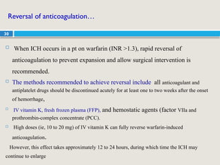30
Reversal of anticoagulation…
 When ICH occurs in a pt on warfarin (INR >1.3), rapid reversal of
anticoagulation to prevent expansion and allow surgical intervention is
recommended.
 The methods recommended to achieve reversal include all anticoagulant and
antiplatelet drugs should be discontinued acutely for at least one to two weeks after the onset
of hemorrhage,

IV vitamin K, fresh frozen plasma (FFP), and hemostatic agents (factor VIIa and
prothrombin-complex concentrate (PCC).
 High doses (ie, 10 to 20 mg) of IV vitamin K can fully reverse warfarin-induced
anticoagulation.
However, this effect takes approximately 12 to 24 hours, during which time the ICH may
continue to enlarge
 