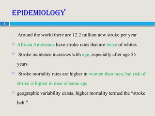 4
Epidemiology

Around the world there are 12.2 million new stroke per year
 African Americans have stroke rates that are twice of whites
 Stroke incidence increases with age, especially after age 55
years
 Stroke mortality rates are higher in women than men, but risk of
stroke is higher in men of same age
 geographic variability exists, higher mortality termed the “stroke
belt.”
 