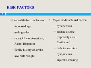 7
Risk Factors
• Non-modifiable risk factors
– increased age
– male gender
– race (African American,
Asian, Hispanic)
– family history of stroke
– low birth weight
• Major modifiable risk factors
– hypertension
– cardiac disease
(especially atrial
fibrillation)
– diabetes mellitus
– dyslipidemia
– cigarette smoking
 