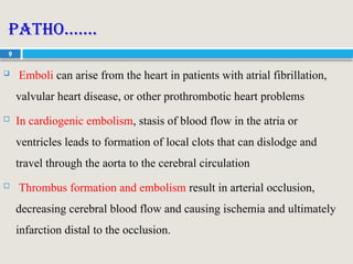 9
Patho…….
 Emboli can arise from the heart in patients with atrial fibrillation,
valvular heart disease, or other prothrombotic heart problems
 In cardiogenic embolism, stasis of blood flow in the atria or
ventricles leads to formation of local clots that can dislodge and
travel through the aorta to the cerebral circulation
 Thrombus formation and embolism result in arterial occlusion,
decreasing cerebral blood flow and causing ischemia and ultimately
infarction distal to the occlusion.
 