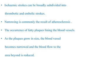 • Ischaemic strokes can be broadly subdivided into
thrombotic and embolic strokes.
• Narrowing is commonly the result of atherosclerosis .
• The occurrence of fatty plaques lining the blood vessels.
• As the plaques grow in size, the blood vessel
becomes narrowed and the blood flow to the
area beyond is reduced.
 