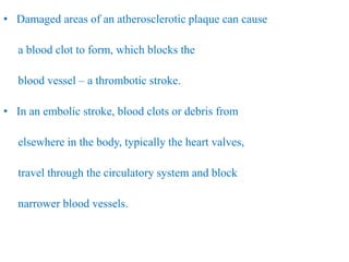 • Damaged areas of an atherosclerotic plaque can cause
a blood clot to form, which blocks the
blood vessel – a thrombotic stroke.
• In an embolic stroke, blood clots or debris from
elsewhere in the body, typically the heart valves,
travel through the circulatory system and block
narrower blood vessels.
 