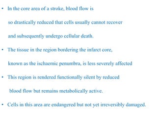 • In the core area of a stroke, blood flow is
so drastically reduced that cells usually cannot recover
and subsequently undergo cellular death.
• The tissue in the region bordering the infarct core,
known as the ischaemic penumbra, is less severely affected
• This region is rendered functionally silent by reduced
blood flow but remains metabolically active.
• Cells in this area are endangered but not yet irreversibly damaged.
 