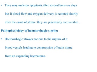 • They may undergo apoptosis after several hours or days
but if blood flow and oxygen delivery is restored shortly
after the onset of stroke, they are potentially recoverable .
Pathophysiology of haemorrhagic stroke:
• Haemorrhagic strokes are due to the rupture of a
blood vessels leading to compression of brain tissue
from an expanding haematoma.
 