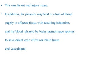 • This can distort and injure tissue.
• In addition, the pressure may lead to a loss of blood
supply to affected tissue with resulting infarction,
and the blood released by brain haemorrhage appears
to have direct toxic effects on brain tissue
and vasculature.
 