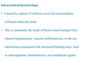 Intracerebral haemorrhage –
• Caused by rupture of a blood vessel and accumulation
of blood within the brain.
• This is commonly the result of blood vessel damage from
chronic hypertension, vascular malformations, or the use
medications associated with increased bleeding rates, such
as anticoagulants, thrombolytics, and antiplatelet agents.
 