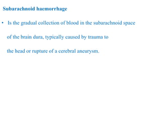 Subarachnoid haemorrhage
• Is the gradual collection of blood in the subarachnoid space
of the brain dura, typically caused by trauma to
the head or rupture of a cerebral aneurysm.
 