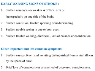 EARLY WARNING SIGNS OF STROKE :
1. Sudden numbness or weakness of face, arm or
leg especially on one side of the body.
2. Sudden confusion, trouble speaking or understanding.
3. Sudden trouble seeing in one or both eyes.
4. Sudden trouble walking, dizziness , loss of balance or coordination
Other important but less common symptoms:
1. Sudden nausea, fever, and vomiting distinguished from a viral illness
by the speed of onset.
2. Brief loss of consciousness or a period of decreased consciousness.
 