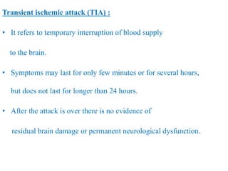 Transient ischemic attack (TIA) :
• It refers to temporary interruption of blood supply
to the brain.
• Symptoms may last for only few minutes or for several hours,
but does not last for longer than 24 hours.
• After the attack is over there is no evidence of
residual brain damage or permanent neurological dysfunction.
 