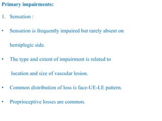 Primary impairments:
1. Sensation :
• Sensation is frequently impaired but rarely absent on
hemiplegic side.
• The type and extent of impairment is related to
location and size of vascular lesion.
• Common distribution of loss is face-UE-LE pattern.
• Proprioceptive losses are common.
 