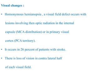 Visual changes :
• Homonymous hemianopsia , a visual field defect occurs with
lesions involving then optic radiation in the internal
capsule (MCA distribution) or in primary visual
cortex (PCA territory).
• It occurs in 26 percent of patients with stroke.
• There is loss of vision in contra lateral half
of each visual field.
 
