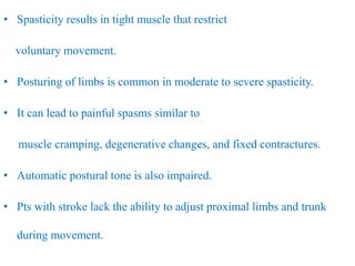 • Spasticity results in tight muscle that restrict
voluntary movement.
• Posturing of limbs is common in moderate to severe spasticity.
• It can lead to painful spasms similar to
muscle cramping, degenerative changes, and fixed contractures.
• Automatic postural tone is also impaired.
• Pts with stroke lack the ability to adjust proximal limbs and trunk
during movement.
 