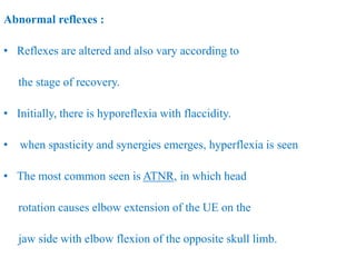 Abnormal reflexes :
• Reflexes are altered and also vary according to
the stage of recovery.
• Initially, there is hyporeflexia with flaccidity.
• when spasticity and synergies emerges, hyperflexia is seen
• The most common seen is ATNR, in which head
rotation causes elbow extension of the UE on the
jaw side with elbow flexion of the opposite skull limb.
 