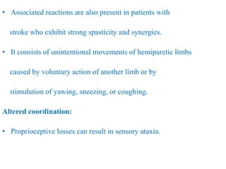 • Associated reactions are also present in patients with
stroke who exhibit strong spasticity and synergies.
• It consists of unintentional movements of hemiparetic limbs
caused by voluntary action of another limb or by
stimulation of yawing, sneezing, or coughing.
Altered coordination:
• Proprioceptive losses can result in sensory ataxia.
 
