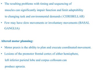 • The resulting problems with timing and sequencing of
muscles can significantly impair function and limit adaptability
to changing task and environmental demands ( CEREBELLAR)
• Few may have slow movements or involuntary movements (BASAL
GANGLIA)
Altered motor planning:
• Motor praxis is the ability to plan and execute coordinated movement.
• Lesions of the premotor frontal cortex of either hemisphere,
left inferior parietal lobe and corpus collosum can
produce apraxia.
 