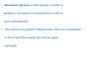 • Ideomotor apraxia is when patient is unable to
produce a movement on command but is able to
move automatically.
• Thus patient can perform habitual tasks when not commanded
to do so and often repeats the activity again
and again.
 