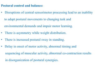 Postural control and balance:
• Disruptions of central sensorimotor processing lead to an inability
to adapt postural movements to changing task and
environmental demands and impair motor learning.
• There is asymmetry while weight distribution.
• There is increased postural sway in standing.
• Delay in onset of motor activity, abnormal timing and
sequencing of muscular activity, abnormal co-contraction results
in disorganization of postural synergies.
 