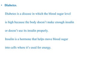 • Diabetes.
Diabetes is a disease in which the blood sugar level
is high because the body doesn’t make enough insulin
or doesn’t use its insulin properly.
Insulin is a hormone that helps move blood sugar
into cells where it’s used for energy.
 
