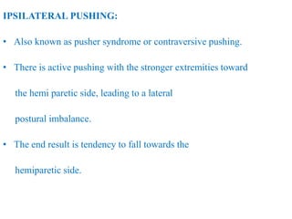 IPSILATERAL PUSHING:
• Also known as pusher syndrome or contraversive pushing.
• There is active pushing with the stronger extremities toward
the hemi paretic side, leading to a lateral
postural imbalance.
• The end result is tendency to fall towards the
hemiparetic side.
 
