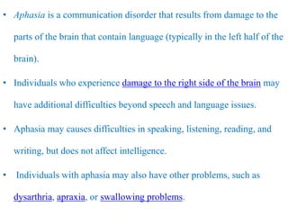 • Aphasia is a communication disorder that results from damage to the
parts of the brain that contain language (typically in the left half of the
brain).
• Individuals who experience damage to the right side of the brain may
have additional difficulties beyond speech and language issues.
• Aphasia may causes difficulties in speaking, listening, reading, and
writing, but does not affect intelligence.
• Individuals with aphasia may also have other problems, such as
dysarthria, apraxia, or swallowing problems.
 