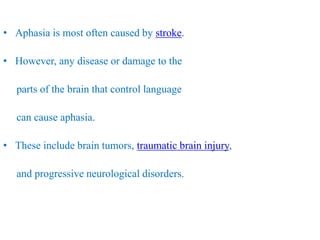 • Aphasia is most often caused by stroke.
• However, any disease or damage to the
parts of the brain that control language
can cause aphasia.
• These include brain tumors, traumatic brain injury,
and progressive neurological disorders.
 