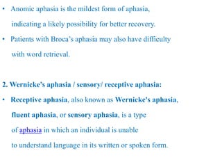 • Anomic aphasia is the mildest form of aphasia,
indicating a likely possibility for better recovery.
• Patients with Broca’s aphasia may also have difficulty
with word retrieval.
2. Wernicke’s aphasia / sensory/ receptive aphasia:
• Receptive aphasia, also known as Wernicke's aphasia,
fluent aphasia, or sensory aphasia, is a type
of aphasia in which an individual is unable
to understand language in its written or spoken form.
 