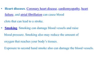 • Heart diseases. Coronary heart disease, cardiomyopathy, heart
failure, and atrial fibrillation can cause blood
clots that can lead to a stroke.
• Smoking. Smoking can damage blood vessels and raise
blood pressure. Smoking also may reduce the amount of
oxygen that reaches your body’s tissues.
Exposure to second hand smoke also can damage the blood vessels.
 