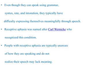 • Even though they can speak using grammar,
syntax, rate, and intonation, they typically have
difficulty expressing themselves meaningfully through speech.
• Receptive aphasia was named after Carl Wernicke who
recognized this condition.
• People with receptive aphasia are typically unaware
of how they are speaking and do not
realize their speech may lack meaning.
 