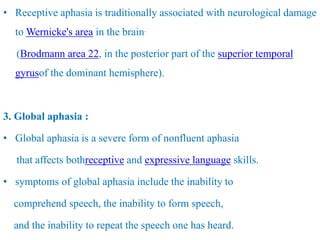 • Receptive aphasia is traditionally associated with neurological damage
to Wernicke's area in the brain.
(Brodmann area 22, in the posterior part of the superior temporal
gyrusof the dominant hemisphere).
3. Global aphasia :
• Global aphasia is a severe form of nonfluent aphasia
that affects bothreceptive and expressive language skills.
• symptoms of global aphasia include the inability to
comprehend speech, the inability to form speech,
and the inability to repeat the speech one has heard.
 