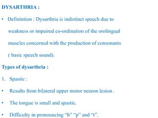 DYSARTHRIA :
• Definintion : Dysarthria is indistinct speech due to
weakness or impaired co-ordination of the orolingual
muscles concerned with the production of consonants
( basic speech sound).
Types of dysarthria :
1. Spastic :
• Results from bilateral upper motor neuron lesion .
• The tongue is small and spastic.
• Difficulty in pronouncing “b” “p” and “t”.
 