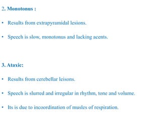 2. Monotonus :
• Results from extrapyramidal lesions.
• Speech is slow, monotonus and lacking acents.
3. Ataxic:
• Results from cerebellar leisons.
• Speech is slurred and irregular in rhythm, tone and volume.
• Its is due to incoordination of musles of respiration.
 