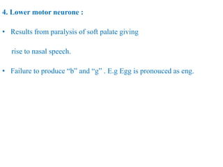 4. Lower motor neurone :
• Results from paralysis of soft palate giving
rise to nasal speech.
• Failure to produce “b” and “g” . E.g Egg is pronouced as eng.
 