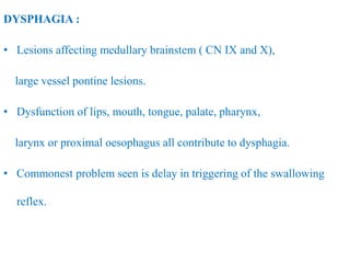 DYSPHAGIA :
• Lesions affecting medullary brainstem ( CN IX and X),
large vessel pontine lesions.
• Dysfunction of lips, mouth, tongue, palate, pharynx,
larynx or proximal oesophagus all contribute to dysphagia.
• Commonest problem seen is delay in triggering of the swallowing
reflex.
 