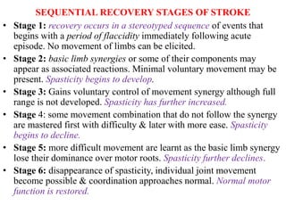 SEQUENTIAL RECOVERY STAGES OF STROKE
• Stage 1: recovery occurs in a stereotyped sequence of events that
begins with a period of flaccidity immediately following acute
episode. No movement of limbs can be elicited.
• Stage 2: basic limb synergies or some of their components may
appear as associated reactions. Minimal voluntary movement may be
present. Spasticity begins to develop.
• Stage 3: Gains voluntary control of movement synergy although full
range is not developed. Spasticity has further increased.
• Stage 4: some movement combination that do not follow the synergy
are mastered first with difficulty & later with more ease. Spasticity
begins to decline.
• Stage 5: more difficult movement are learnt as the basic limb synergy
lose their dominance over motor roots. Spasticity further declines.
• Stage 6: disappearance of spasticity, individual joint movement
become possible & coordination approaches normal. Normal motor
function is restored.
 