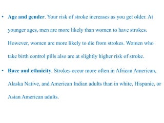 • Age and gender. Your risk of stroke increases as you get older. At
younger ages, men are more likely than women to have strokes.
However, women are more likely to die from strokes. Women who
take birth control pills also are at slightly higher risk of stroke.
• Race and ethnicity. Strokes occur more often in African American,
Alaska Native, and American Indian adults than in white, Hispanic, or
Asian American adults.
 