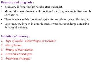 Recovery and prognosis :
• Recovery is faster in first weeks after the onset.
• Measurable neurological and functional recovery occurs in first month
after stroke.
• There is measurable functional gains for months or years after insult.
• Late recovery is seen in chronic stroke who has to undergo extensive
functional training.
Variation of recovery:
1. Type of stroke.- hemorrhagic or ischemic
2. Site of lesion.
3. Timing of intervention.
4. Assessment strategies.
5. Treatment strategies.
 