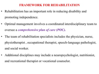 FRAMEWORK FOR REHABILITATION
• Rehabilitation has an important role in reducing disability and
promoting independence.
• Optimal management involves a coordinated interdisciplinary team to
oversee a comprehensive plan of care (POC).
• The team of rehabilitation specialists includes the physician, nurse,
physiotherapist , occupational therapist, speech-language pathologist,
and social worker.
• Additional disciplines may include a neuropsychologist, nutritionist,
and recreational therapist or vocational counselor.
 