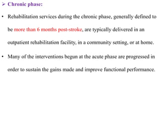  Chronic phase:
• Rehabilitation services during the chronic phase, generally defined to
be more than 6 months post-stroke, are typically delivered in an
outpatient rehabilitation facility, in a community setting, or at home.
• Many of the interventions begun at the acute phase are progressed in
order to sustain the gains made and improve functional performance.
 