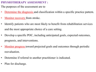PHYSIOTHERAPY ASSESSMENT :
The purposes of the assessment are to
• Determine the diagnosis and classification within a specific practice pattern.
• Monitor recovery from stroke.
• Identify patients who are most likely to benefit from rehabilitation services
and the most appropriate choice of a care setting.
• Develop a specific POC, including anticipated goals, expected outcomes,
prognosis, and interventions.
• Monitor progress toward projected goals and outcomes through periodic
reevaluation.
• Determine if referral to another practitioner is indicated.
• Plan for discharge.
 