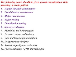 The following points should be given special consideration while
assessing a stroke patient:
1. Higher function examination
2. Cranial nerve examination
3. Motor examination
4. Reflex testing
5. Coordination testing
6. Sensory evaluation
7. Flexibility and joint integrity
8. Postural control and balance.
9. Gait and locomotion evaluation.
10. Integumentary integrity
11. Aerobic capacity and endurance
12. Functional status : FIM, Barthal index
 
