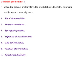 Common problem list :
• When the patients are transferred to wards followed by OPD following
problems are commonly seen:
1. Tonal abnormalities.
2. Muscular weakness.
3. Synergistic patterns.
4. Tightness and contractures.
5. Gait abnormalities.
6. Postural abnormalities.
7. Functional disability.
 
