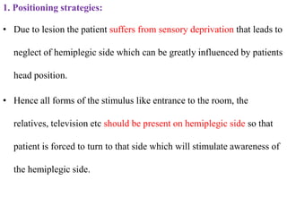 1. Positioning strategies:
• Due to lesion the patient suffers from sensory deprivation that leads to
neglect of hemiplegic side which can be greatly influenced by patients
head position.
• Hence all forms of the stimulus like entrance to the room, the
relatives, television etc should be present on hemiplegic side so that
patient is forced to turn to that side which will stimulate awareness of
the hemiplegic side.
 
