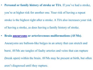 • Personal or family history of stroke or TIA. If you’ve had a stroke,
you’re at higher risk for another one. Your risk of having a repeat
stroke is the highest right after a stroke. A TIA also increases your risk
of having a stroke, as does having a family history of stroke.
• Brain aneurysms or arteriovenous malformations (AVMs).
Aneurysms are balloon-like bulges in an artery that can stretch and
burst. AVMs are tangles of faulty arteries and veins that can rupture
(break open) within the brain. AVMs may be present at birth, but often
aren’t diagnosed until they rupture.
 