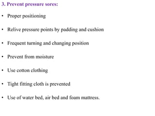 3. Prevent pressure sores:
• Proper positioning
• Relive pressure points by padding and cushion
• Frequent turning and changing position
• Prevent from moisture
• Use cotton clothing
• Tight fitting cloth is prevented
• Use of water bed, air bed and foam mattress.
 
